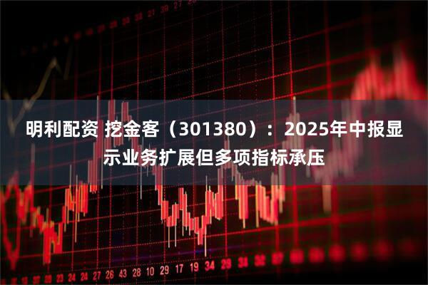 明利配资 挖金客（301380）：2025年中报显示业务扩展但多项指标承压