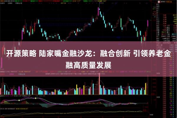 开源策略 陆家嘴金融沙龙：融合创新 引领养老金融高质量发展