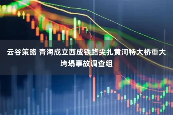 云谷策略 青海成立西成铁路尖扎黄河特大桥重大垮塌事故调查组