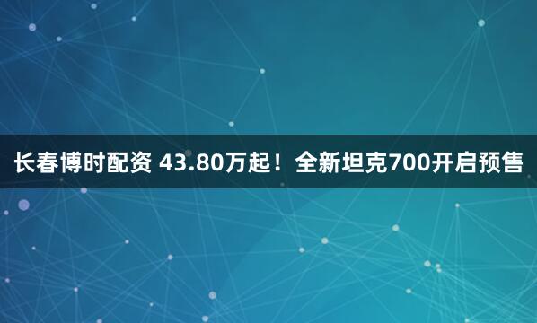 长春博时配资 43.80万起！全新坦克700开启预售