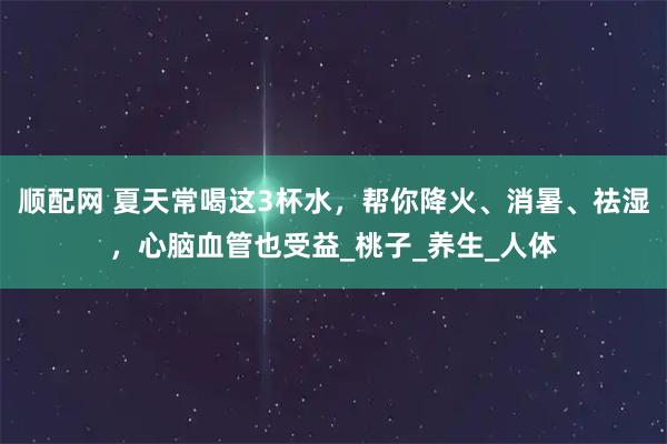 顺配网 夏天常喝这3杯水，帮你降火、消暑、祛湿，心脑血管也受益_桃子_养生_人体
