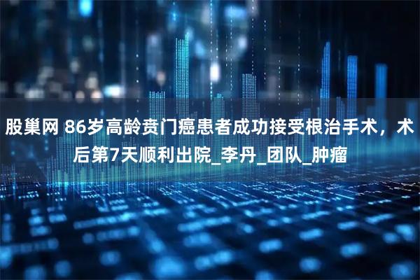 股巢网 86岁高龄贲门癌患者成功接受根治手术，术后第7天顺利出院_李丹_团队_肿瘤