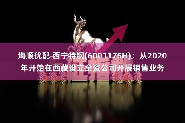 海顺优配 西宁特钢(600117SH)：从2020年开始在西藏设立全资公司开展销售业务