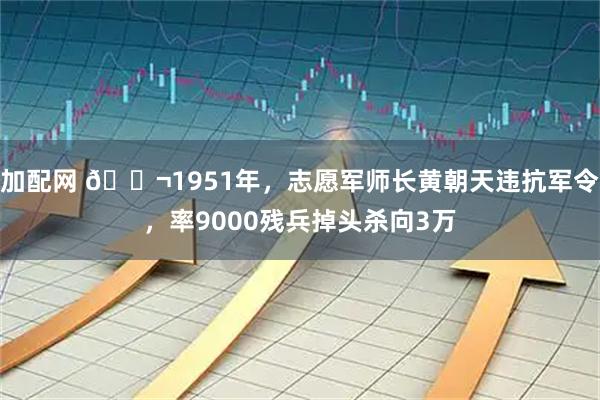 加配网 🌬1951年，志愿军师长黄朝天违抗军令，率9000残兵掉头杀向3万