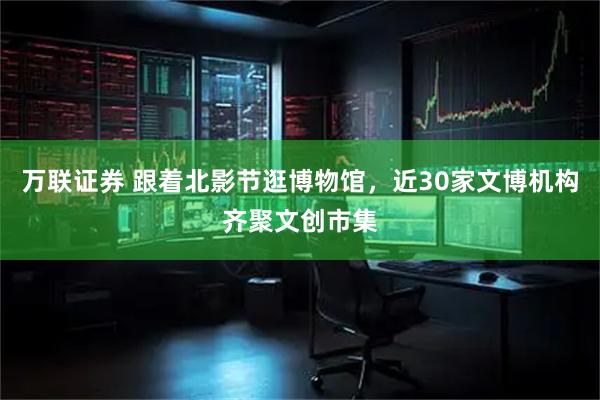 万联证券 跟着北影节逛博物馆，近30家文博机构齐聚文创市集