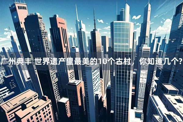 广州典丰 世界遗产里最美的10个古村，你知道几个?