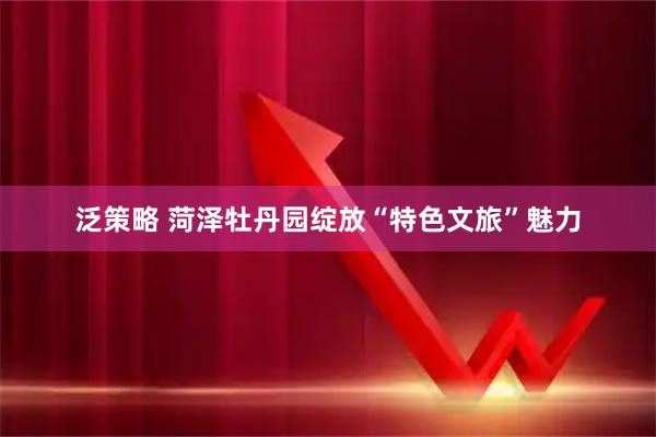 泛策略 菏泽牡丹园绽放“特色文旅”魅力