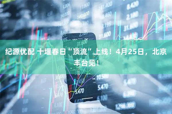 纪源优配 十堰春日“顶流”上线！4月25日，北京丰台见！
