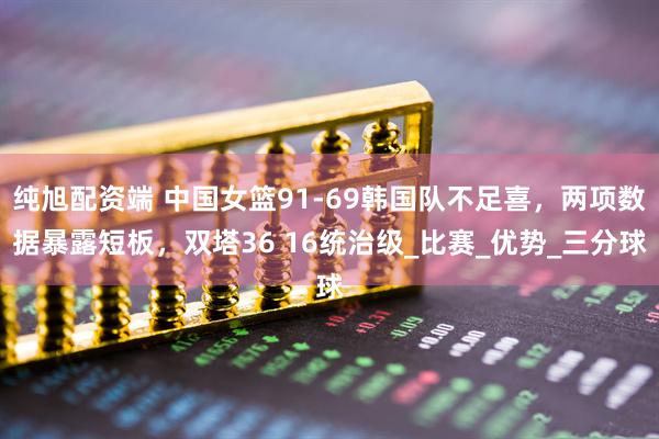 纯旭配资端 中国女篮91-69韩国队不足喜，两项数据暴露短板，双塔36 16统治级_比赛_优势_三分球
