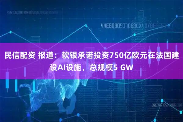 民信配资 报道：软银承诺投资750亿欧元在法国建设AI设施，总规模5 GW