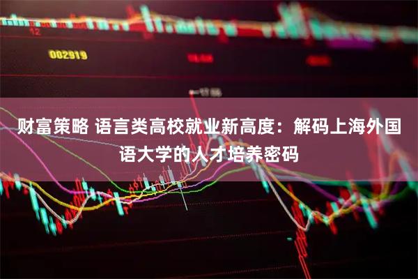 财富策略 语言类高校就业新高度：解码上海外国语大学的人才培养密码