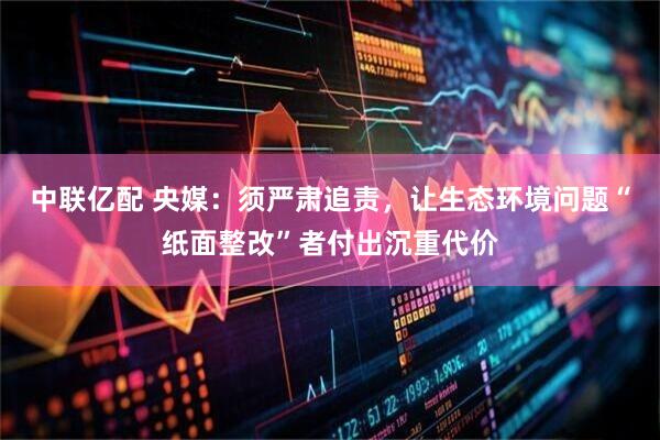 中联亿配 央媒：须严肃追责，让生态环境问题“纸面整改”者付出沉重代价