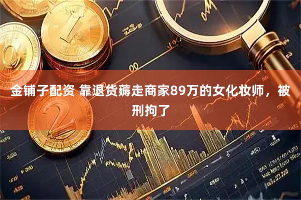 金铺子配资 靠退货薅走商家89万的女化妆师，被刑拘了