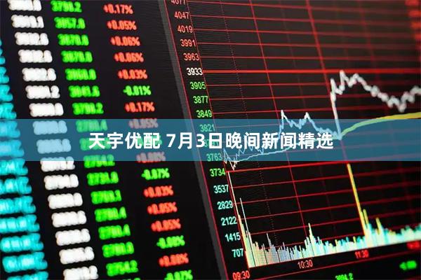 天宇优配 7月3日晚间新闻精选