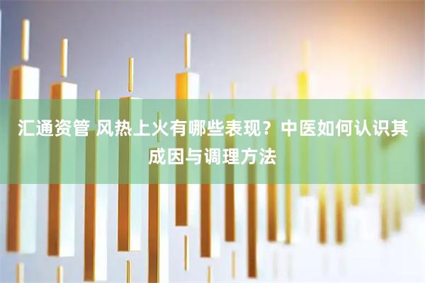 汇通资管 风热上火有哪些表现？中医如何认识其成因与调理方法