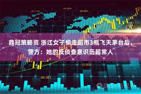 鼎冠策略资 浙江女子偷走超市3瓶飞天茅台后，警方：她的反侦查意识远超常人