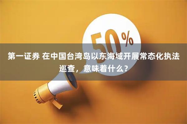 第一证券 在中国台湾岛以东海域开展常态化执法巡查，意味着什么？